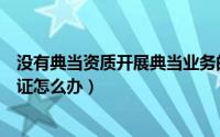 没有典当资质开展典当业务的合法性（典当行没有经营许可证怎么办）