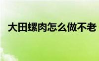 大田螺肉怎么做不老（正宗大田螺肉做法）