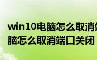 win10电脑怎么取消端口关闭功能（win10电脑怎么取消端口关闭）