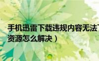 手机迅雷下载违规内容无法下载怎么办（手机迅雷下载违规资源怎么解决）