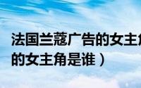 法国兰蔻广告的女主角是谁呀（法国兰蔻广告的女主角是谁）