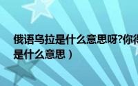 俄语乌拉是什么意思呀?你得加点弹舌唔出来（俄语中乌拉是什么意思）