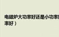 电磁炉大功率好还是小功率好用（电磁炉大功率好还是小功率好）