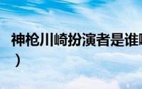 神枪川崎扮演者是谁啊图片（神枪川崎扮演者）