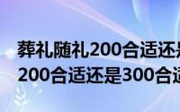 葬礼随礼200合适还是300合适好（葬礼随礼200合适还是300合适）