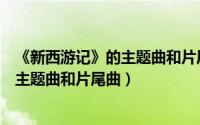 《新西游记》的主题曲和片尾曲是谁唱的（《新西游记》的主题曲和片尾曲）