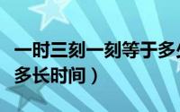 一时三刻一刻等于多少分钟（古代一时三刻是多长时间）