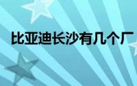 比亚迪长沙有几个厂（比亚迪长沙几个厂）