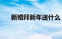 新婚拜新年送什么（新婚拜年送什么）