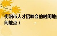 衡阳市人才招聘会的时间地点安排（衡阳市人才招聘会的时间地点）