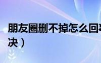 朋友圈删不掉怎么回事（朋友圈删不掉怎么解决）