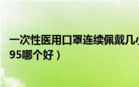 一次性医用口罩连续佩戴几小时更换（一次性医用口罩和kn95哪个好）