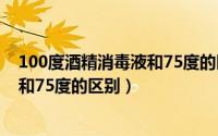 100度酒精消毒液和75度的区别是什么（100度酒精消毒液和75度的区别）