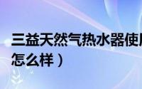 三益天然气热水器使用说明（三益燃气热水器怎么样）