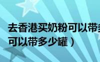 去香港买奶粉可以带多少罐啊（去香港买奶粉可以带多少罐）