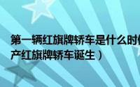 第一辆红旗牌轿车是什么时候生产的（1958年8月第一辆国产红旗牌轿车诞生）