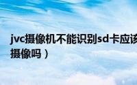 jvc摄像机不能识别sd卡应该怎么办（jvc摄像机不插卡可以摄像吗）