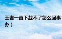 王者一直下载不了怎么回事（王者荣耀一直下载不了该怎么办）