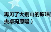 再见了大别山的原唱吴雁泽（再见了大别山降央卓玛原唱）