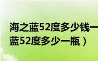 海之蓝52度多少钱一瓶绵柔型（2015年海之蓝52度多少一瓶）