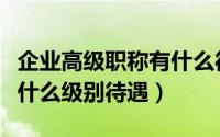 企业高级职称有什么待遇（企业高级工程师是什么级别待遇）