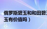 俄罗斯碧玉和和田碧玉的区别（和田戈壁料碧玉有价值吗）