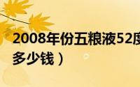 2008年份五粮液52度价格（08年五粮液尊酒多少钱）