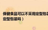 保健食品可以不采用定型包装吗（10月08日保健食品可以不定型包装吗）