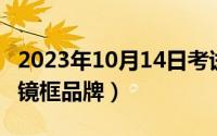 2023年10月14日考试（10月14日p开头的眼镜框品牌）