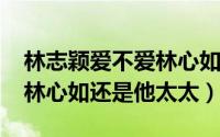 林志颖爱不爱林心如（10月15日林志颖喜欢林心如还是他太太）