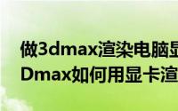 做3dmax渲染电脑显卡哪个好（10月08日3Dmax如何用显卡渲染）