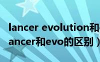 lancer evolution和evo的差别（10月15日Lancer和evo的区别）