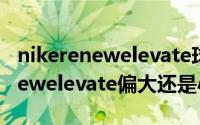 nikerenewelevate球鞋（10月15日nikerenewelevate偏大还是小）