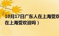 10月17日广东人在上海受欢迎吗为什么（10月17日广东人在上海受欢迎吗）