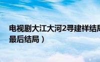 电视剧大江大河2寻建祥结局（10月16日大江大河2寻建祥最后结局）