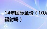 14年国际金价（10月16日被核辐射后的人有辐射吗）