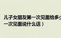 儿子女朋友第一次见面给多少红包（10月08日儿子女朋友第一次见面说什么话）