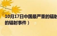 10月17日中国最严重的辐射事件是（10月17日中国最严重的辐射事件）