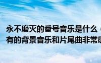 永不磨灭的番号音乐是什么（10月17日永不磨灭的番号中所有的背景音乐和片尾曲非常感谢）