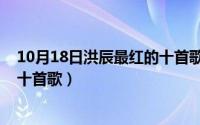 10月18日洪辰最红的十首歌是什么（10月18日洪辰最红的十首歌）