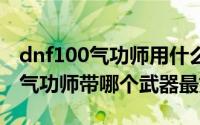 dnf100气功师用什么武器好（10月08日dnf气功师带哪个武器最好）