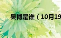 吴博是谁（10月19日吴博威是npc吗）