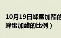 10月19日蜂蜜加醋的比例是多少（10月19日蜂蜜加醋的比例）