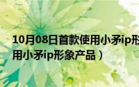 10月08日首款使用小矛ip形象产品名称（10月08日首款使用小矛ip形象产品）