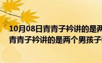 10月08日青青子衿讲的是两个男孩子嘛为什么（10月08日青青子衿讲的是两个男孩子嘛）