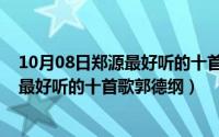 10月08日郑源最好听的十首歌郭德纲的歌（10月08日郑源最好听的十首歌郭德纲）