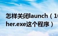 怎样关闭launch（10月08日怎么关闭Launcher.exe这个程序）