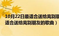 10月22日最适合送给离别朋友的歌曲有哪些（10月22日最适合送给离别朋友的歌曲）