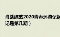 肖战综艺2020青春环游记视频（10月08日肖战去青春环游记是第几期）