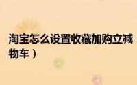 淘宝怎么设置收藏加购立减（10月22日淘宝收藏怎么加入购物车）